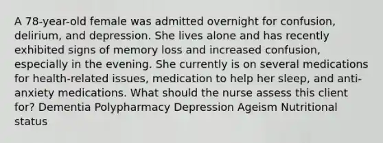 A 78-year-old female was admitted overnight for confusion, delirium, and depression. She lives alone and has recently exhibited signs of memory loss and increased confusion, especially in the evening. She currently is on several medications for health-related issues, medication to help her sleep, and anti-anxiety medications. What should the nurse assess this client for? Dementia Polypharmacy Depression Ageism Nutritional status