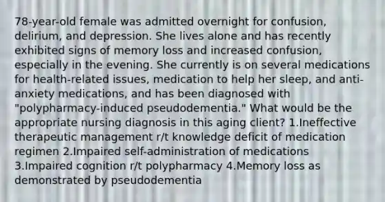 78-year-old female was admitted overnight for confusion, delirium, and depression. She lives alone and has recently exhibited signs of memory loss and increased confusion, especially in the evening. She currently is on several medications for health-related issues, medication to help her sleep, and anti-anxiety medications, and has been diagnosed with "polypharmacy-induced pseudodementia." What would be the appropriate nursing diagnosis in this aging client? 1.Ineffective therapeutic management r/t knowledge deficit of medication regimen 2.Impaired self-administration of medications 3.Impaired cognition r/t polypharmacy 4.Memory loss as demonstrated by pseudodementia