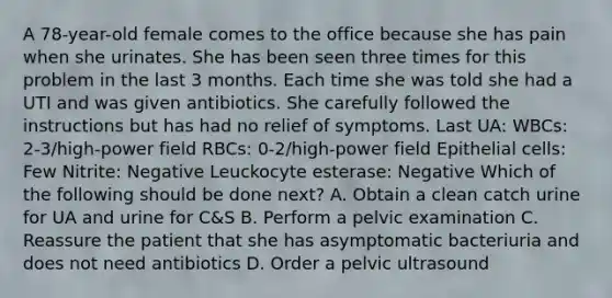 A 78-year-old female comes to the office because she has pain when she urinates. She has been seen three times for this problem in the last 3 months. Each time she was told she had a UTI and was given antibiotics. She carefully followed the instructions but has had no relief of symptoms. Last UA: WBCs: 2-3/high-power field RBCs: 0-2/high-power field Epithelial cells: Few Nitrite: Negative Leuckocyte esterase: Negative Which of the following should be done next? A. Obtain a clean catch urine for UA and urine for C&S B. Perform a pelvic examination C. Reassure the patient that she has asymptomatic bacteriuria and does not need antibiotics D. Order a pelvic ultrasound