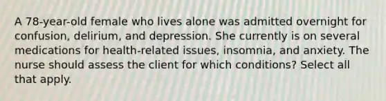 A 78-year-old female who lives alone was admitted overnight for confusion, delirium, and depression. She currently is on several medications for health-related issues, insomnia, and anxiety. The nurse should assess the client for which conditions? Select all that apply.