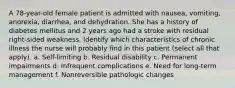 A 78-year-old female patient is admitted with nausea, vomiting, anorexia, diarrhea, and dehydration. She has a history of diabetes mellitus and 2 years ago had a stroke with residual right-sided weakness. Identify which characteristics of chronic illness the nurse will probably find in this patient (select all that apply). a. Self-limiting b. Residual disability c. Permanent impairments d. Infrequent complications e. Need for long-term management f. Nonreversible pathologic changes