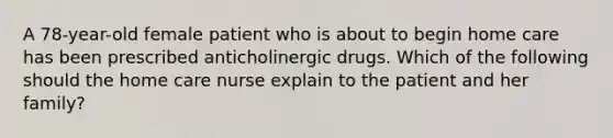 A 78-year-old female patient who is about to begin home care has been prescribed anticholinergic drugs. Which of the following should the home care nurse explain to the patient and her family?