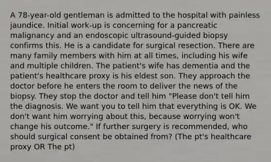 A 78-year-old gentleman is admitted to the hospital with painless jaundice. Initial work-up is concerning for a pancreatic malignancy and an endoscopic ultrasound-guided biopsy confirms this. He is a candidate for surgical resection. There are many family members with him at all times, including his wife and multiple children. The patient's wife has dementia and the patient's healthcare proxy is his eldest son. They approach the doctor before he enters the room to deliver the news of the biopsy. They stop the doctor and tell him "Please don't tell him the diagnosis. We want you to tell him that everything is OK. We don't want him worrying about this, because worrying won't change his outcome." If further surgery is recommended, who should surgical consent be obtained from? (The pt's healthcare proxy OR The pt)