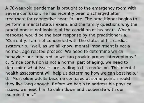 A 78-year-old gentleman is brought to the emergency room with severe confusion. He has recently been discharged after treatment for congestive heart failure. The practitioner begins to perform a mental status exam, and the family questions why the practitioner is not looking at the condition of his heart. Which response would be the best response by the practitioner? a. "Currently, I am not concerned with the status of his cardiac system." b. "Well, as we all know, mental impairment is not a normal, age-related process. We need to determine which behaviors are impaired so we can provide proper interventions." c. "Since confusion is not a normal part of aging, we need to determine what issues are leading to his confusion. This mental health assessment will help us determine how we can best help." d. "Most older adults become confused at some point, should they live long enough. Before we begin to address his physical issues, we need him to calm down and cooperate with our examinations."