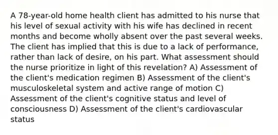 A 78-year-old home health client has admitted to his nurse that his level of sexual activity with his wife has declined in recent months and become wholly absent over the past several weeks. The client has implied that this is due to a lack of performance, rather than lack of desire, on his part. What assessment should the nurse prioritize in light of this revelation? A) Assessment of the client's medication regimen B) Assessment of the client's musculoskeletal system and active range of motion C) Assessment of the client's cognitive status and level of consciousness D) Assessment of the client's cardiovascular status