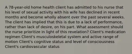 A 78-year-old home health client has admitted to his nurse that his level of sexual activity with his wife has declined in recent months and become wholly absent over the past several weeks. The client has implied that this is due to a lack of performance, rather than lack of desire, on his part. What assessment should the nurse prioritize in light of this revelation? Client's medication regimen Client's musculoskeletal system and active range of motion Client's cognitive status and level of consciousness Client's cardiovascular status