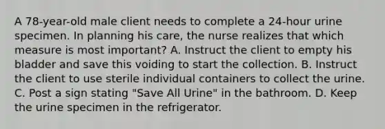 A 78-year-old male client needs to complete a 24-hour urine specimen. In planning his care, the nurse realizes that which measure is most important? A. Instruct the client to empty his bladder and save this voiding to start the collection. B. Instruct the client to use sterile individual containers to collect the urine. C. Post a sign stating "Save All Urine" in the bathroom. D. Keep the urine specimen in the refrigerator.