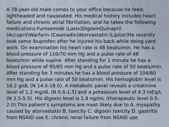 A 78-year-old male comes to your office because he feels lightheaded and nauseated. His medical history includes heart failure and chronic atrial fibrillation, and he takes the following medications:Furosemide (Lasix)DigoxinQuinapril (Accupril)Warfarin (Coumadin)Atorvastatin (Lipitor)He recently took some ibuprofen after he injured his back while doing yard work. On examination his heart rate is 46 beats/min. He has a blood pressure of 110/70 mm Hg and a pulse rate of 48 beats/min while supine. After standing for 1 minute he has a blood pressure of 95/65 mm Hg and a pulse rate of 50 beats/min. After standing for 3 minutes he has a blood pressure of 104/60 mm Hg and a pulse rate of 50 beats/min. His hemoglobin level is 16.2 g/dL (N 14.0-18.0). A metabolic panel reveals a creatinine level of 1.2 mg/dL (N 0.6-1.5) and a potassium level of 4.3 mEq/L (N 3.5-5.5). His digoxin level is 1.8 ng/mL (therapeutic level 0.5-2.0).This patient's symptoms are most likely due to A. myopathy caused by atorvastatin B. toxicity C. digoxin toxicity D. gastritis from NSAID use E. chronic renal failure from NSAID use