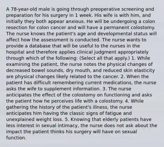 A 78-year-old male is going through preoperative screening and preparation for his surgery in 1 week. His wife is with him, and initially they both appear anxious. He will be undergoing a colon resection for colon cancer and will have a permanent colostomy. The nurse knows the patient's age and developmental status will affect how the assessment is conducted. The nurse wants to provide a database that will be useful to the nurses in the hospital and therefore applies clinical judgment appropriately through which of the following: (Select all that apply.) 1. While examining the patient, the nurse notes the physical changes of decreased bowel sounds, dry mouth, and reduced skin elasticity are physical changes likely related to the cancer. 2. When the patient has difficult remembering current medications, the nurse asks the wife to supplement information. 3. The nurse anticipates the effect of the colostomy on functioning and asks the patient how he perceives life with a colostomy. 4. While gathering the history of the patient's illness, the nurse anticipates him having the classic signs of fatigue and unexplained weight loss. 5. Knowing that elderly patients have less interest in sexual intimacy, the nurse does not ask about the impact the patient thinks his surgery will have on sexual function.