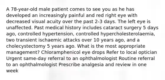 A 78-year-old male patient comes to see you as he has developed an increasingly painful and red right eye with decreased visual acuity over the past 2-3 days. The left eye is unaffected. Past medical history includes cataract surgery 5 days ago, controlled hypertension, controlled hypercholesterolaemia, two transient ischaemic attacks over 10 years ago, and a cholecystectomy 5 years ago. What is the most appropriate management? Chloramphenicol eye drops Refer to local optician Urgent same-day referral to an ophthalmologist Routine referral to an ophthalmologist Prescribe analgesia and review in one week