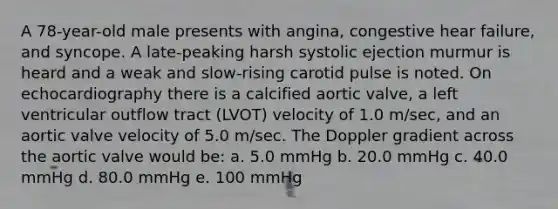 A 78-year-old male presents with angina, congestive hear failure, and syncope. A late-peaking harsh systolic ejection murmur is heard and a weak and slow-rising carotid pulse is noted. On echocardiography there is a calcified aortic valve, a left ventricular outflow tract (LVOT) velocity of 1.0 m/sec, and an aortic valve velocity of 5.0 m/sec. The Doppler gradient across the aortic valve would be: a. 5.0 mmHg b. 20.0 mmHg c. 40.0 mmHg d. 80.0 mmHg e. 100 mmHg