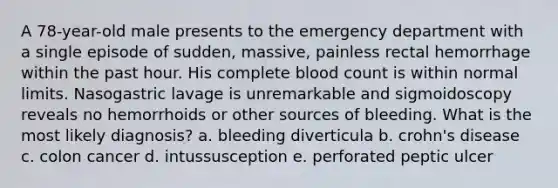 A 78-year-old male presents to the emergency department with a single episode of sudden, massive, painless rectal hemorrhage within the past hour. His complete blood count is within normal limits. Nasogastric lavage is unremarkable and sigmoidoscopy reveals no hemorrhoids or other sources of bleeding. What is the most likely diagnosis? a. bleeding diverticula b. crohn's disease c. colon cancer d. intussusception e. perforated peptic ulcer