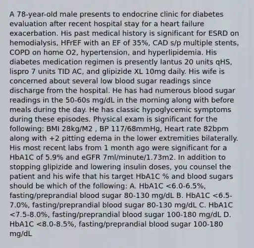 A 78-year-old male presents to endocrine clinic for diabetes evaluation after recent hospital stay for a heart failure exacerbation. His past medical history is significant for ESRD on hemodialysis, HFrEF with an EF of 35%, CAD s/p multiple stents, COPD on home O2, hypertension, and hyperlipidemia. His diabetes medication regimen is presently lantus 20 units qHS, lispro 7 units TID AC, and glipizide XL 10mg daily. His wife is concerned about several low blood sugar readings since discharge from the hospital. He has had numerous blood sugar readings in the 50-60s mg/dL in the morning along with before meals during the day. He has classic hypoglycemic symptoms during these episodes. Physical exam is significant for the following: BMI 28kg/M2 , BP 117/68mmHg, Heart rate 82bpm along with +2 pitting edema in the lower extremities bilaterally. His most recent labs from 1 month ago were significant for a HbA1C of 5.9% and eGFR 7ml/minute/1.73m2. In addition to stopping glipizide and lowering insulin doses, you counsel the patient and his wife that his target HbA1C % and blood sugars should be which of the following: A. HbA1C <6.0-6.5%, fasting/preprandial blood sugar 80-130 mg/dL B. HbA1C <6.5-7.0%, fasting/preprandial blood sugar 80-130 mg/dL C. HbA1C <7.5-8.0%, fasting/preprandial blood sugar 100-180 mg/dL D. HbA1C <8.0-8.5%, fasting/preprandial blood sugar 100-180 mg/dL