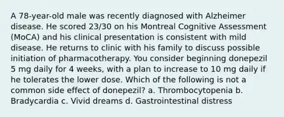 A 78-year-old male was recently diagnosed with Alzheimer disease. He scored 23/30 on his Montreal Cognitive Assessment (MoCA) and his clinical presentation is consistent with mild disease. He returns to clinic with his family to discuss possible initiation of pharmacotherapy. You consider beginning donepezil 5 mg daily for 4 weeks, with a plan to increase to 10 mg daily if he tolerates the lower dose. Which of the following is not a common side effect of donepezil? a. Thrombocytopenia b. Bradycardia c. Vivid dreams d. Gastrointestinal distress