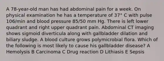 A 78-year-old man has had abdominal pain for a week. On physical examination he has a temperature of 37° C with pulse 106/min and blood pressure 85/50 mm Hg. There is left lower quadrant and right upper quadrant pain. Abdominal CT imaging shows sigmoid diverticula along with gallbladder dilation and biliary sludge. A blood culture grows polymicrobial flora. Which of the following is most likely to cause his gallbladder disease? A Hemolysis B Carcinoma C Drug reaction D Lithiasis E Sepsis