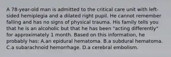 A 78-year-old man is admitted to the critical care unit with left-sided hemiplegia and a dilated right pupil. He cannot remember falling and has no signs of physical trauma. His family tells you that he is an alcoholic but that he has been "acting differently" for approximately 1 month. Based on this information, he probably has: A.an epidural hematoma. B.a subdural hematoma. C.a subarachnoid hemorrhage. D.a cerebral embolism.