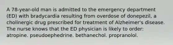 A 78-year-old man is admitted to the emergency department (ED) with bradycardia resulting from overdose of donepezil, a cholinergic drug prescribed for treatment of Alzheimer's disease. The nurse knows that the ED physician is likely to order: atropine. pseudoephedrine. bethanechol. propranolol.