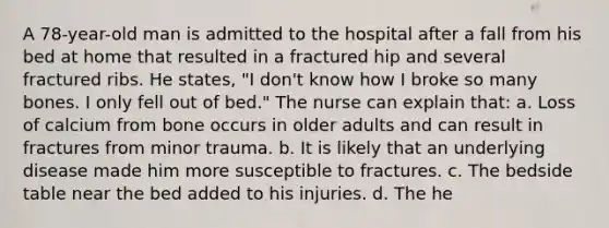 A 78-year-old man is admitted to the hospital after a fall from his bed at home that resulted in a fractured hip and several fractured ribs. He states, "I don't know how I broke so many bones. I only fell out of bed." The nurse can explain that: a. Loss of calcium from bone occurs in older adults and can result in fractures from minor trauma. b. It is likely that an underlying disease made him more susceptible to fractures. c. The bedside table near the bed added to his injuries. d. The he