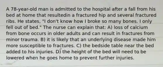 A 78-year-old man is admitted to the hospital after a fall from his bed at home that resultedin a fractured hip and several fractured ribs. He states, "I don't know how I broke so many bones. I only fell out of bed." The nurse can explain that: A) loss of calcium from bone occurs in older adults and can result in fractures from minor trauma. B) it is likely that an underlying disease made him more susceptible to fractures. C) the bedside table near the bed added to his injuries. D) the height of the bed will need to be lowered when he goes home to prevent further injuries.