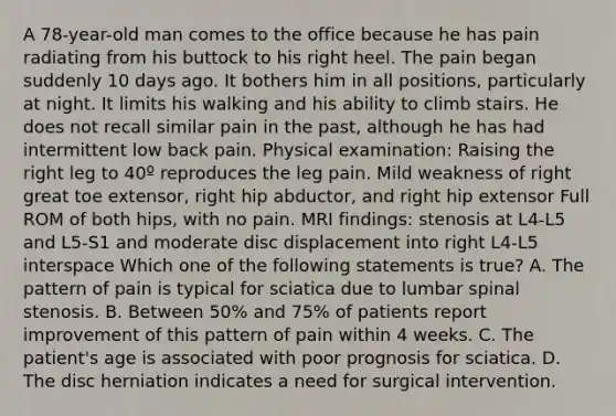 A 78-year-old man comes to the office because he has pain radiating from his buttock to his right heel. The pain began suddenly 10 days ago. It bothers him in all positions, particularly at night. It limits his walking and his ability to climb stairs. He does not recall similar pain in the past, although he has had intermittent low back pain. Physical examination: Raising the right leg to 40º reproduces the leg pain. Mild weakness of right great toe extensor, right hip abductor, and right hip extensor Full ROM of both hips, with no pain. MRI findings: stenosis at L4-L5 and L5-S1 and moderate disc displacement into right L4-L5 interspace Which one of the following statements is true? A. The pattern of pain is typical for sciatica due to lumbar spinal stenosis. B. Between 50% and 75% of patients report improvement of this pattern of pain within 4 weeks. C. The patient's age is associated with poor prognosis for sciatica. D. The disc herniation indicates a need for surgical intervention.