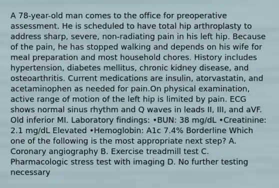 A 78-year-old man comes to the office for preoperative assessment. He is scheduled to have total hip arthroplasty to address sharp, severe, non-radiating pain in his left hip. Because of the pain, he has stopped walking and depends on his wife for meal preparation and most household chores. History includes hypertension, diabetes mellitus, chronic kidney disease, and osteoarthritis. Current medications are insulin, atorvastatin, and acetaminophen as needed for pain.On physical examination, active range of motion of the left hip is limited by pain. ECG shows normal sinus rhythm and Q waves in leads II, III, and aVF. Old inferior MI. Laboratory findings: •BUN: 38 mg/dL •Creatinine: 2.1 mg/dL Elevated •Hemoglobin: A1c 7.4% Borderline Which one of the following is the most appropriate next step? A. Coronary angiography B. Exercise treadmill test C. Pharmacologic stress test with imaging D. No further testing necessary