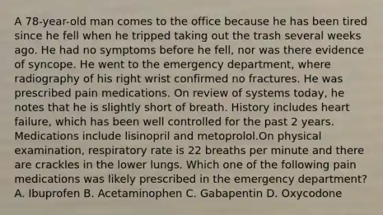 A 78-year-old man comes to the office because he has been tired since he fell when he tripped taking out the trash several weeks ago. He had no symptoms before he fell, nor was there evidence of syncope. He went to the emergency department, where radiography of his right wrist confirmed no fractures. He was prescribed pain medications. On review of systems today, he notes that he is slightly short of breath. History includes heart failure, which has been well controlled for the past 2 years. Medications include lisinopril and metoprolol.On physical examination, respiratory rate is 22 breaths per minute and there are crackles in the lower lungs. Which one of the following pain medications was likely prescribed in the emergency department? A. Ibuprofen B. Acetaminophen C. Gabapentin D. Oxycodone