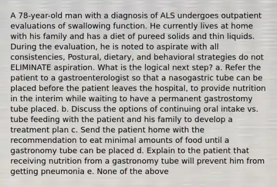 A 78-year-old man with a diagnosis of ALS undergoes outpatient evaluations of swallowing function. He currently lives at home with his family and has a diet of pureed solids and thin liquids. During the evaluation, he is noted to aspirate with all consistencies, Postural, dietary, and behavioral strategies do not ELIMINATE aspiration. What is the logical next step? a. Refer the patient to a gastroenterologist so that a nasogastric tube can be placed before the patient leaves the hospital, to provide nutrition in the interim while waiting to have a permanent gastrostomy tube placed. b. Discuss the options of continuing oral intake vs. tube feeding with the patient and his family to develop a treatment plan c. Send the patient home with the recommendation to eat minimal amounts of food until a gastronomy tube can be placed d. Explain to the patient that receiving nutrition from a gastronomy tube will prevent him from getting pneumonia e. None of the above