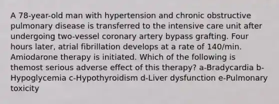 A 78-year-old man with hypertension and chronic obstructive pulmonary disease is transferred to the intensive care unit after undergoing two-vessel coronary artery bypass grafting. Four hours later, atrial fibrillation develops at a rate of 140/min. Amiodarone therapy is initiated. Which of the following is themost serious adverse effect of this therapy? a-Bradycardia b-Hypoglycemia c-Hypothyroidism d-Liver dysfunction e-Pulmonary toxicity