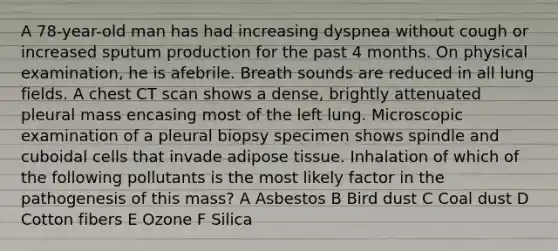 A 78-year-old man has had increasing dyspnea without cough or increased sputum production for the past 4 months. On physical examination, he is afebrile. Breath sounds are reduced in all lung fields. A chest CT scan shows a dense, brightly attenuated pleural mass encasing most of the left lung. Microscopic examination of a pleural biopsy specimen shows spindle and cuboidal cells that invade adipose tissue. Inhalation of which of the following pollutants is the most likely factor in the pathogenesis of this mass? A Asbestos B Bird dust C Coal dust D Cotton fibers E Ozone F Silica