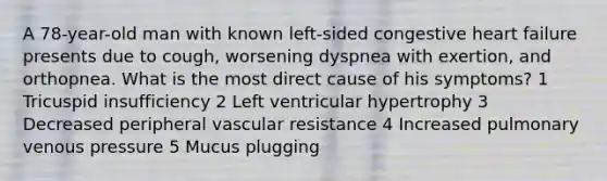 A 78-year-old man with known left-sided congestive heart failure presents due to cough, worsening dyspnea with exertion, and orthopnea. What is the most direct cause of his symptoms? 1 Tricuspid insufficiency 2 Left ventricular hypertrophy 3 Decreased peripheral vascular resistance 4 Increased pulmonary venous pressure 5 Mucus plugging