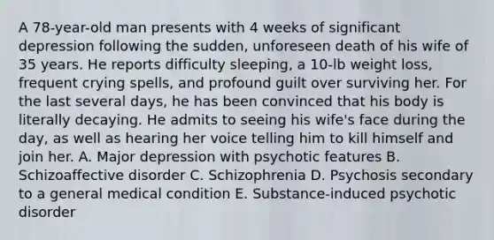 A 78-year-old man presents with 4 weeks of significant depression following the sudden, unforeseen death of his wife of 35 years. He reports difficulty sleeping, a 10-lb weight loss, frequent crying spells, and profound guilt over surviving her. For the last several days, he has been convinced that his body is literally decaying. He admits to seeing his wife's face during the day, as well as hearing her voice telling him to kill himself and join her. A. Major depression with psychotic features B. Schizoaffective disorder C. Schizophrenia D. Psychosis secondary to a general medical condition E. Substance-induced psychotic disorder