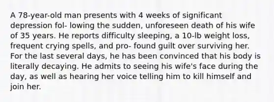 A 78-year-old man presents with 4 weeks of significant depression fol- lowing the sudden, unforeseen death of his wife of 35 years. He reports difficulty sleeping, a 10-lb weight loss, frequent crying spells, and pro- found guilt over surviving her. For the last several days, he has been convinced that his body is literally decaying. He admits to seeing his wife's face during the day, as well as hearing her voice telling him to kill himself and join her.