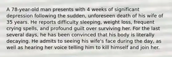 A 78-year-old man presents with 4 weeks of significant depression following the sudden, unforeseen death of his wife of 35 years. He reports difficulty sleeping, weight loss, frequent crying spells, and profound guilt over surviving her. For the last several days, he has been convinced that his body is literally decaying. He admits to seeing his wife's face during the day, as well as hearing her voice telling him to kill himself and join her.