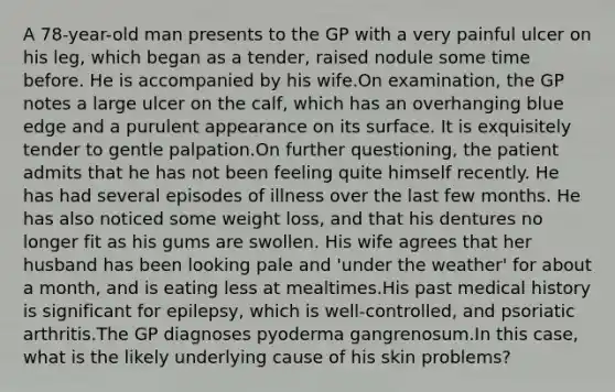 A 78-year-old man presents to the GP with a very painful ulcer on his leg, which began as a tender, raised nodule some time before. He is accompanied by his wife.On examination, the GP notes a large ulcer on the calf, which has an overhanging blue edge and a purulent appearance on its surface. It is exquisitely tender to gentle palpation.On further questioning, the patient admits that he has not been feeling quite himself recently. He has had several episodes of illness over the last few months. He has also noticed some weight loss, and that his dentures no longer fit as his gums are swollen. His wife agrees that her husband has been looking pale and 'under the weather' for about a month, and is eating less at mealtimes.His past medical history is significant for epilepsy, which is well-controlled, and psoriatic arthritis.The GP diagnoses pyoderma gangrenosum.In this case, what is the likely underlying cause of his skin problems?