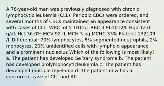 A 78-year-old man was previously diagnosed with chronic lymphocytic leukemia (CLL). Periodic CBCs were ordered, and several months of CBCs maintained an appearance consistent with cases of CLL. WBC 58.5 1012/L RBC 3.901012/L Hgb 12.0 g/dL Hct 36.0% MCV 92 fL MCH 3 pg MCHC 33% Platelet 132109 /L Differential: 70% lymphocytes, 8% segmented neutrophils, 2% monocytes, 20% unidentified cells with lymphoid appearance and a prominent nucleolus Which of the following is most likely? a. The patient has developed Se´zary syndrome b. The patient has developed prolymphocyticleukemia c. The patient has developed multiple myeloma d. The patient now has a concurrent case of CLL and ALL