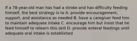 If a 78-year-old man has had a stroke and has difficulty feeding himself, the best strategy is to A. provide encouragement, support, and assistance as needed B. have a caregiver feed him to maintain adequate intake C. encourage him but insist that he feed himself to relearn this skill D. provide enteral feedings until adequate oral intake is established