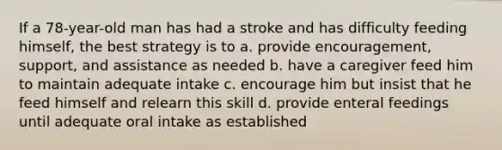 If a 78-year-old man has had a stroke and has difficulty feeding himself, the best strategy is to a. provide encouragement, support, and assistance as needed b. have a caregiver feed him to maintain adequate intake c. encourage him but insist that he feed himself and relearn this skill d. provide enteral feedings until adequate oral intake as established