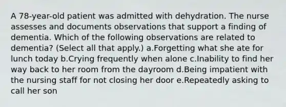 A 78-year-old patient was admitted with dehydration. The nurse assesses and documents observations that support a finding of dementia. Which of the following observations are related to dementia? (Select all that apply.) a.Forgetting what she ate for lunch today b.Crying frequently when alone c.Inability to find her way back to her room from the dayroom d.Being impatient with the nursing staff for not closing her door e.Repeatedly asking to call her son