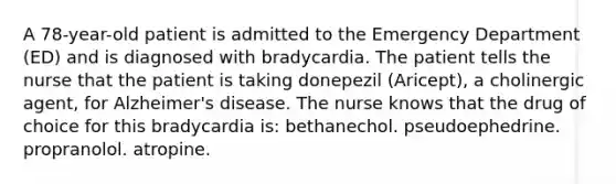 A 78-year-old patient is admitted to the Emergency Department (ED) and is diagnosed with bradycardia. The patient tells the nurse that the patient is taking donepezil (Aricept), a cholinergic agent, for Alzheimer's disease. The nurse knows that the drug of choice for this bradycardia is: bethanechol. pseudoephedrine. propranolol. atropine.