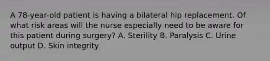 A 78-year-old patient is having a bilateral hip replacement. Of what risk areas will the nurse especially need to be aware for this patient during surgery? A. Sterility B. Paralysis C. Urine output D. Skin integrity