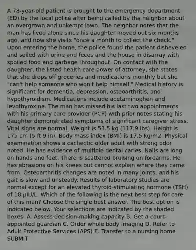 A 78-year-old patient is brought to the emergency department (ED) by the local police after being called by the neighbor about an overgrown and unkempt lawn. The neighbor notes that the man has lived alone since his daughter moved out six months ago, and now she visits "once a month to collect the check." Upon entering the home, the police found the patient disheveled and soiled with urine and feces and the house in disarray with spoiled food and garbage throughout. On contact with the daughter, the listed health care power of attorney, she states that she drops off groceries and medications monthly but she "can't help someone who won't help himself." Medical history is significant for dementia, depression, osteoarthritis, and hypothyroidism. Medications include acetaminophen and levothyroxine. The man has missed his last two appointments with his primary care provider (PCP) with prior notes stating his daughter demonstrated symptoms of significant caregiver stress. Vital signs are normal. Weight is 53.5 kg (117.9 lbs). Height is 175 cm (5 ft 9 in). Body mass index (BMI) is 17.5 kg/m2. Physical examination shows a cachectic older adult with strong odor noted. He has evidence of multiple dental caries. Nails are long on hands and feet. There is scattered bruising on forearms. He has abrasions on his knees but cannot explain where they came from. Osteoarthritis changes are noted in many joints, and his gait is slow and unsteady. Results of laboratory studies are normal except for an elevated thyroid-stimulating hormone (TSH) of 18 µIU/L. Which of the following is the next best step for care of this man? Choose the single best answer. The best option is indicated below. Your selections are indicated by the shaded boxes. A. Assess decision-making capacity B. Get a court-appointed guardian C. Order whole body imaging D. Refer to Adult Protective Services (APS) E. Transfer to a nursing home SUBMIT