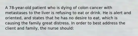 A 78-year-old patient who is dying of colon cancer with metastases to the liver is refusing to eat or drink. He is alert and oriented, and states that he has no desire to eat, which is causing the family great distress. In order to best address the client and family, the nurse should: