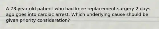 A 78-year-old patient who had knee replacement surgery 2 days ago goes into cardiac arrest. Which underlying cause should be given priority consideration?