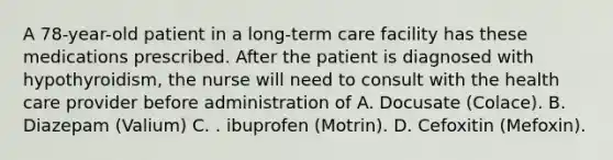 A 78-year-old patient in a long-term care facility has these medications prescribed. After the patient is diagnosed with hypothyroidism, the nurse will need to consult with the health care provider before administration of A. Docusate (Colace). B. Diazepam (Valium) C. . ibuprofen (Motrin). D. Cefoxitin (Mefoxin).