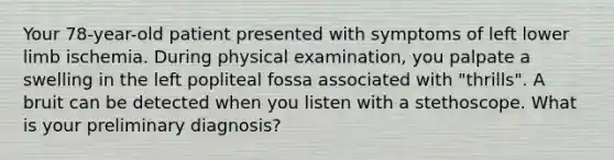 Your 78-year-old patient presented with symptoms of left lower limb ischemia. During physical examination, you palpate a swelling in the left popliteal fossa associated with "thrills". A bruit can be detected when you listen with a stethoscope. What is your preliminary diagnosis?