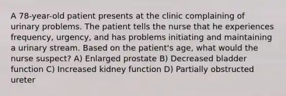 A 78-year-old patient presents at the clinic complaining of urinary problems. The patient tells the nurse that he experiences frequency, urgency, and has problems initiating and maintaining a urinary stream. Based on the patient's age, what would the nurse suspect? A) Enlarged prostate B) Decreased bladder function C) Increased kidney function D) Partially obstructed ureter