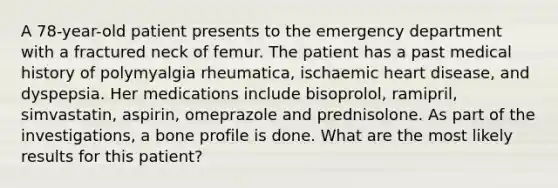 A 78-year-old patient presents to the emergency department with a fractured neck of femur. The patient has a past medical history of polymyalgia rheumatica, ischaemic heart disease, and dyspepsia. Her medications include bisoprolol, ramipril, simvastatin, aspirin, omeprazole and prednisolone. As part of the investigations, a bone profile is done. What are the most likely results for this patient?