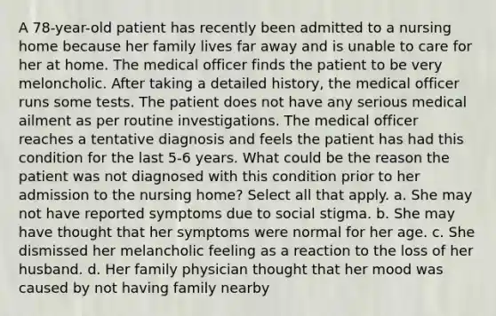 A 78-year-old patient has recently been admitted to a nursing home because her family lives far away and is unable to care for her at home. The medical officer finds the patient to be very meloncholic. After taking a detailed history, the medical officer runs some tests. The patient does not have any serious medical ailment as per routine investigations. The medical officer reaches a tentative diagnosis and feels the patient has had this condition for the last 5-6 years. What could be the reason the patient was not diagnosed with this condition prior to her admission to the nursing home? Select all that apply. a. She may not have reported symptoms due to social stigma. b. She may have thought that her symptoms were normal for her age. c. She dismissed her melancholic feeling as a reaction to the loss of her husband. d. Her family physician thought that her mood was caused by not having family nearby