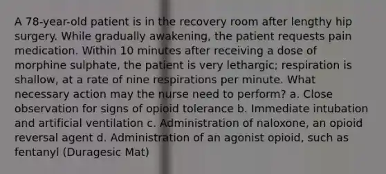 A 78-year-old patient is in the recovery room after lengthy hip surgery. While gradually awakening, the patient requests pain medication. Within 10 minutes after receiving a dose of morphine sulphate, the patient is very lethargic; respiration is shallow, at a rate of nine respirations per minute. What necessary action may the nurse need to perform? a. Close observation for signs of opioid tolerance b. Immediate intubation and artificial ventilation c. Administration of naloxone, an opioid reversal agent d. Administration of an agonist opioid, such as fentanyl (Duragesic Mat)