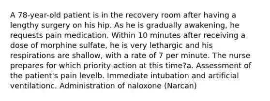 A 78-year-old patient is in the recovery room after having a lengthy surgery on his hip. As he is gradually awakening, he requests pain medication. Within 10 minutes after receiving a dose of morphine sulfate, he is very lethargic and his respirations are shallow, with a rate of 7 per minute. The nurse prepares for which priority action at this time?a. Assessment of the patient's pain levelb. Immediate intubation and artificial ventilationc. Administration of naloxone (Narcan)